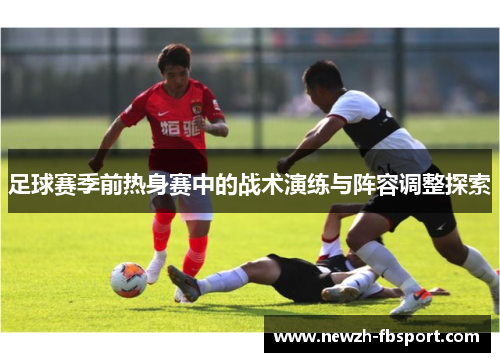 足球赛季前热身赛中的战术演练与阵容调整探索