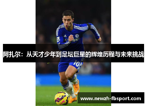 阿扎尔:从天才少年到足坛巨星的辉煌历程与未来挑战 阿扎尔:从天才少年到足坛巨星的辉煌历程与未来挑战