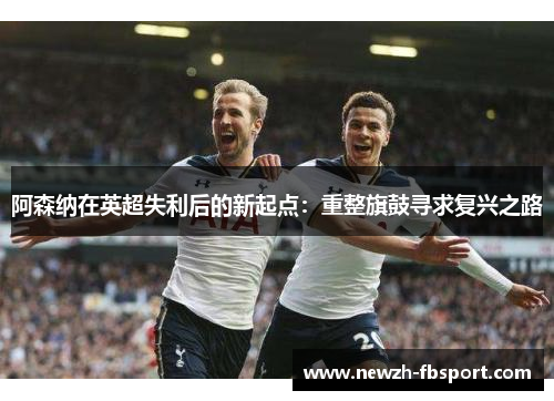 阿森纳在英超失利后的新起点：重整旗鼓寻求复兴之路