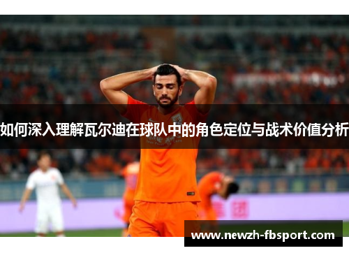 如何深入理解瓦尔迪在球队中的角色定位与战术价值分析
