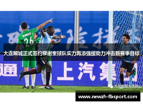 大连鲲城正式签约穆谢奎球队实力再添强援助力冲击新赛季目标 大连鲲城正式签约穆谢奎球队实力再添强援助力冲击新赛季目标