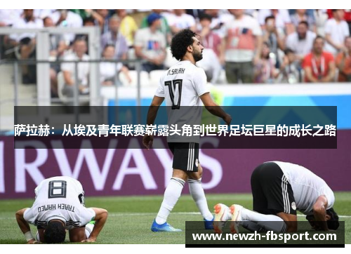 萨拉赫:从埃及青年联赛崭露头角到世界足坛巨星的成长之路 萨拉赫:从埃及青年联赛崭露头角到世界足坛巨星的成长之路