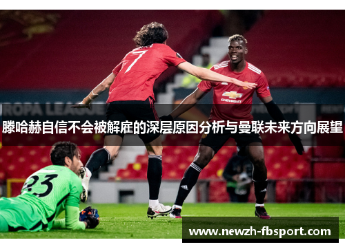 滕哈赫自信不会被解雇的深层原因分析与曼联未来方向展望