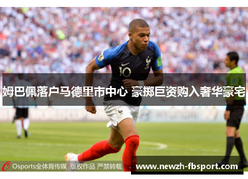姆巴佩落户马德里市中心 豪掷巨资购入奢华豪宅 姆巴佩落户马德里市中心 豪掷巨资购入奢华豪宅