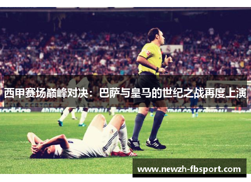 西甲赛场巅峰对决：巴萨与皇马的世纪之战再度上演