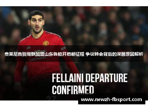 费莱尼告别曼联加盟山东鲁能开启新征程 争议转会背后的深层原因解析