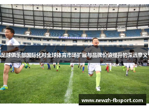足球俱乐部国际化对全球体育市场扩展与品牌价值提升的深远意义