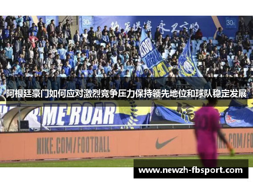 阿根廷豪门如何应对激烈竞争压力保持领先地位和球队稳定发展
