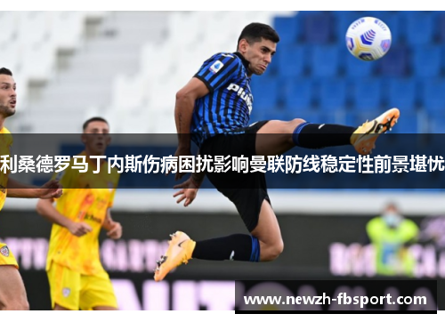 利桑德罗马丁内斯伤病困扰影响曼联防线稳定性前景堪忧