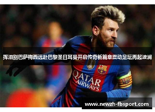 挥泪别巴萨梅西远赴巴黎圣日耳曼开启传奇新篇章震动足坛再起波澜 挥泪别巴萨梅西远赴巴黎圣日耳曼开启传奇新篇章震动足坛再起波澜