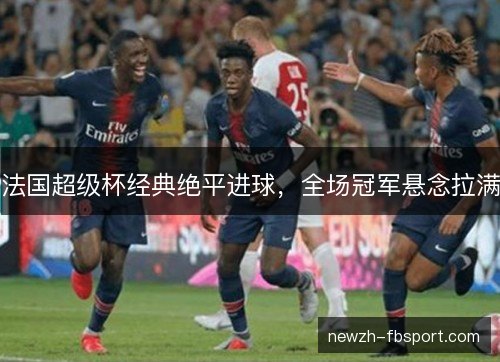 法国超级杯经典绝平进球,全场冠军悬念拉满 法国超级杯经典绝平进球,全场冠军悬念拉满